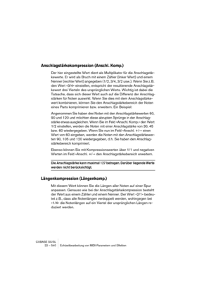 Page 540CUBASE SX/SL
22 – 540 Echtzeitbearbeitung von MIDI-Parametern und Effekten
Anschlagstärkekompression (Anschl. Komp.)
Der hier eingestellte Wert dient als Multiplikator für die Anschlagstär-
kewerte. Er wird als Bruch mit einem Zähler (linker Wert) und einem 
Nenner (rechter Wert) angegeben (1/2, 3/4, 3/2 usw.). Wenn Sie z. B. 
den Wert »3/4« einstellen, entspricht der resultierende Anschlagstär-
kewert drei Vierteln des ursprünglichen Werts. Wichtig ist dabei die 
Tatsache, dass sich dieser Wert auch auf...