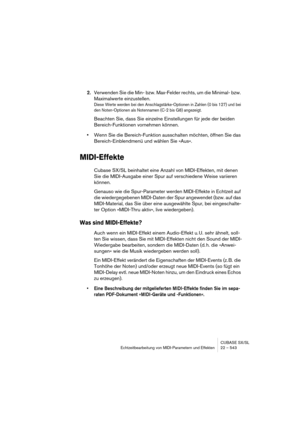 Page 543CUBASE SX/SL
Echtzeitbearbeitung von MIDI-Parametern und Effekten 22 – 543
2.Verwenden Sie die Min- bzw. Max-Felder rechts, um die Minimal- bzw. 
Maximalwerte einzustellen.
Diese Werte werden bei den Anschlagstärke-Optionen in Zahlen (0 bis 127) und bei 
den Noten-Optionen als Notennamen (C-2 bis G8) angezeigt.
Beachten Sie, dass Sie einzelne Einstellungen für jede der beiden 
Bereich-Funktionen vornehmen können.
•Wenn Sie die Bereich-Funktion ausschalten möchten, öffnen Sie das 
Bereich-Einblendmenü und...