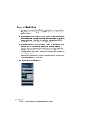 Page 544CUBASE SX/SL
22 – 544 Echtzeitbearbeitung von MIDI-Parametern und Effekten
Insert- und Send-Effekte
Genauso wie bei den Audio-Effekten stehen Ihnen zwei verschiedene 
Möglichkeiten zur Verfügung, um die MIDI-Events einer Spur an einen 
Effekt zu leiten:
• Wenn Sie einen Insert-Effekt hinzufügen, werden die MIDI-Events an den 
Effekt geleitet, der die Daten verarbeitet und anschließend an den MIDI-
Ausgang der Spur weiterleitet (bzw. an einen anderen Insert-Effekt).
Die MIDI-Events werden also »durch« den...