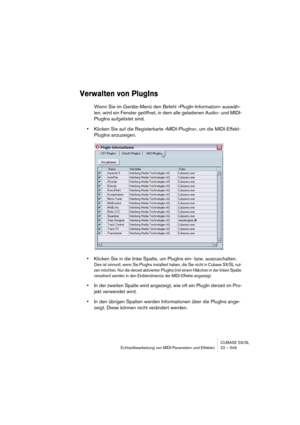 Page 549CUBASE SX/SL
Echtzeitbearbeitung von MIDI-Parametern und Effekten 22 – 549
Verwalten von PlugIns
Wenn Sie im Geräte-Menü den Befehl »PlugIn-Information« auswäh-
len, wird ein Fenster geöffnet, in dem alle geladenen Audio- und MIDI-
PlugIns aufgelistet sind.
•Klicken Sie auf die Registerkarte »MIDI-PlugIns«, um die MIDI-Effekt-
PlugIns anzuzeigen.
•Klicken Sie in die linke Spalte, um PlugIns ein- bzw. auszuschalten.
Dies ist sinnvoll, wenn Sie PlugIns installiert haben, die Sie nicht in Cubase SX/SL nut-...