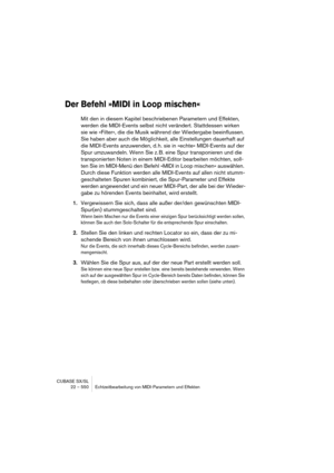 Page 550CUBASE SX/SL
22 – 550 Echtzeitbearbeitung von MIDI-Parametern und Effekten
Der Befehl »MIDI in Loop mischen«
Mit den in diesem Kapitel beschriebenen Parametern und Effekten, 
werden die MIDI-Events selbst nicht verändert. Stattdessen wirken 
sie wie »Filter«, die die Musik während der Wiedergabe beeinflussen. 
Sie haben aber auch die Möglichkeit, alle Einstellungen dauerhaft auf 
die MIDI-Events anzuwenden, d. h. sie in »echte« MIDI-Events auf der 
Spur umzuwandeln. Wenn Sie z. B. eine Spur transponieren...