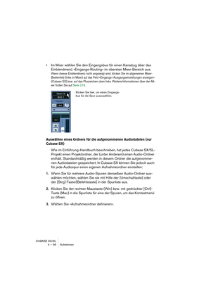 Page 56CUBASE SX/SL
4 – 56 Aufnehmen
•Im Mixer wählen Sie den Eingangsbus für einen Kanalzug über das 
Einblendmenü »Eingangs-Routing« im obersten Mixer-Bereich aus.
Wenn dieses Einblendmenü nicht angezeigt wird, klicken Sie im allgemeinen Mixer-
Bedienfeld (links im Mixer) auf das Feld »Eingangs-/Ausgangseinstellungen anzeigen« 
(Cubase SX) bzw. auf das Pluszeichen oben links. Weitere Informationen über den Mi-
xer finden Sie auf Seite 219.
Auswählen eines Ordners für die aufgenommenen Audiodateien (nur...