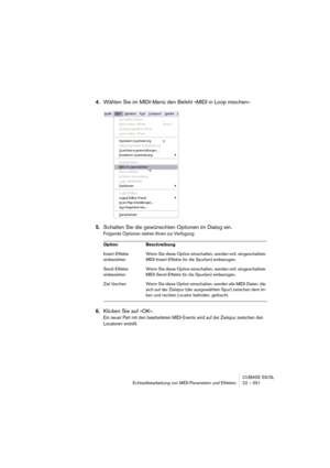 Page 551CUBASE SX/SL
Echtzeitbearbeitung von MIDI-Parametern und Effekten 22 – 551
4.Wählen Sie im MIDI-Menü den Befehl »MIDI in Loop mischen«.
5.Schalten Sie die gewünschten Optionen im Dialog ein.
Folgende Optionen stehen Ihnen zur Verfügung:
6.Klicken Sie auf »OK«.
Ein neuer Part mit den bearbeiteten MIDI-Events wird auf der Zielspur zwischen den 
Locatoren erstellt.
Option Beschreibung
Insert-Effekte 
einbeziehenWenn Sie diese Option einschalten, werden evtl. eingeschaltete 
MIDI-Insert-Effekte für die...