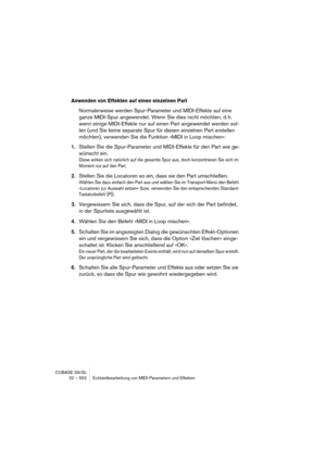 Page 552CUBASE SX/SL
22 – 552 Echtzeitbearbeitung von MIDI-Parametern und Effekten
Anwenden von Effekten auf einen einzelnen Part
Normalerweise werden Spur-Parameter und MIDI-Effekte auf eine 
ganze MIDI-Spur angewendet. Wenn Sie dies nicht möchten, d. h. 
wenn einige MIDI-Effekte nur auf einen Part angewendet werden sol-
len (und Sie keine separate Spur für diesen einzelnen Part erstellen 
möchten), verwenden Sie die Funktion »MIDI in Loop mischen«:
1.Stellen Sie die Spur-Parameter und MIDI-Effekte für den Part...