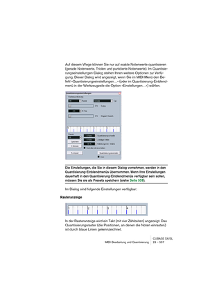 Page 557CUBASE SX/SL
MIDI-Bearbeitung und Quantisierung 23 – 557
Auf diesem Wege können Sie nur auf exakte Notenwerte quantisieren 
(gerade Notenwerte, Triolen und punktierte Notenwerte). Im Quantisie-
rungseinstellungen-Dialog stehen Ihnen weitere Optionen zur Verfü-
gung. Dieser Dialog wird angezeigt, wenn Sie im MIDI-Menü den Be-
fehl »Quantisierungseinstellungen…« (oder im Quantisierung-Einblend-
menü in der Werkzeugzeile die Option »Einstellungen…«) wählen.
Die Einstellungen, die Sie in diesem Dialog...