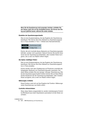 Page 560CUBASE SX/SL
23 – 560 MIDI-Bearbeitung und Quantisierung
Wenn Sie die Quantisierung nicht anwenden möchten, schließen Sie 
den Dialog, indem Sie auf das Schließfeld klicken. Sie können den Dia-
log auch geöffnet lassen, während Sie weiter arbeiten.
Einstellen der Quantisierungsschwelle
Dies ist eine Zusatzeinstellung, die das Ergebnis der Quantisierung 
beeinflusst. Hier können Sie einen Abstand zur Quantisierungsposi-
tion in Ticks einstellen (1 Tick = 120stel einer Sechzehntelnote).
Events, die sich...