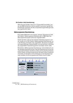 Page 562CUBASE SX/SL
23 – 562 MIDI-Bearbeitung und Quantisierung
Die Funktion »Auto-Quantisierung«
Wenn Sie den Schalter »Auto Q« im Transportfeld einschalten, wer-
den alle MIDI-Aufnahmen, die Sie erstellen, automatisch gemäß den 
Einstellungen quantisiert, die Sie im Quantisierungseinstellungen-Dia-
log vorgenommen haben.
Näherungsweise Quantisierung
Eine weitere Methode für die weniger »strenge« Quantisierung stellt 
die Funktion »Näherungsweise Quantisierung« im MIDI-Menü dar. 
Diese Quantisierungsart...