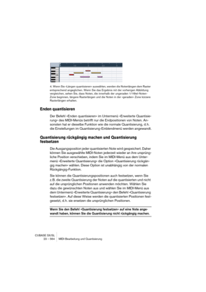 Page 564CUBASE SX/SL
23 – 564 MIDI-Bearbeitung und Quantisierung
4. Wenn Sie »Längen quantisieren« auswählen, werden die Notenlängen dem Raster 
entsprechend angeglichen. Wenn Sie das Ergebnis mit der vorherigen Abbildung 
vergleichen, sehen Sie, dass Noten, die innerhalb der ungeraden 1/16tel-Noten-
Zone beginnen, längere Rasterlängen und die Noten in der »geraden« Zone kürzere 
Rasterlängen erhalten. 
Enden quantisieren
Der Befehl »Enden quantisieren« im Untermenü »Erweiterte Quantisie-
rung« des MIDI-Menüs...