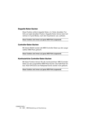 Page 568CUBASE SX/SL
23 – 568 MIDI-Bearbeitung und Quantisierung
Doppelte Noten löschen
Diese Funktion entfernt doppelte Noten, d. h. Noten derselben Ton-
höhe auf exakt derselben Position. Doppelte Noten können beim Auf-
nehmen im Cycle-Modus, nach dem Quantisieren usw. auftreten.
Diese Funktion wird immer auf ganze MIDI-Parts angewandt.
Controller-Daten löschen
Mit diesem Befehl werden alle MIDI-Controller-Daten aus den ausge-
wählten MIDI-Parts gelöscht.
Diese Funktion wird immer auf ganze MIDI-Parts...