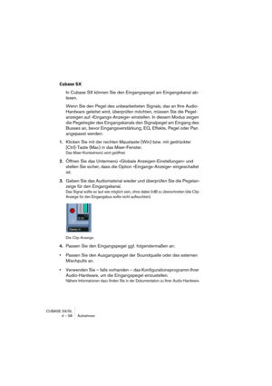 Page 58CUBASE SX/SL
4 – 58 Aufnehmen
Cubase SX
In Cubase SX können Sie den Eingangspegel am Eingangskanal ab-
lesen.
Wenn Sie den Pegel des unbearbeiteten Signals, das an Ihre Audio-
Hardware geleitet wird, überprüfen möchten, müssen Sie die Pegel-
anzeigen auf »Eingangs-Anzeige« einstellen. In diesem Modus zeigen 
die Pegelregler des Eingangskanals den Signalpegel am Eingang des 
Busses an, bevor Eingangsverstärkung, EQ, Effekte, Pegel oder Pan 
angepasst werden:
1.Klicken Sie mit der rechten Maustaste (Win)...