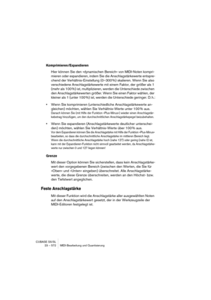 Page 572CUBASE SX/SL
23 – 572 MIDI-Bearbeitung und Quantisierung
Komprimieren/Expandieren
Hier können Sie den »dynamischen Bereich« von MIDI-Noten kompri-
mieren oder expandieren, indem Sie die Anschlagstärkewerte entspre-
chend der Verhältnis-Einstellung (0–300 %) skalieren. Wenn Sie also 
verschiedene Anschlagstärkewerte mit einem Faktor, der größer als 1 
(mehr als 100 %) ist, multiplizieren, werden die Unterschiede zwischen 
den Anschlagstärkewerten größer. Wenn Sie einen Faktor wählen, der 
kleiner als 1...