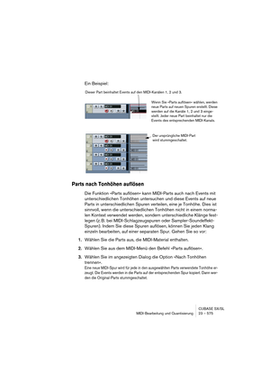 Page 575CUBASE SX/SL
MIDI-Bearbeitung und Quantisierung 23 – 575
Ein Beispiel:
Parts nach Tonhöhen auflösen
Die Funktion »Parts auflösen« kann MIDI-Parts auch nach Events mit 
unterschiedlichen Tonhöhen untersuchen und diese Events auf neue 
Parts in unterschiedlichen Spuren verteilen, eine je Tonhöhe. Dies ist 
sinnvoll, wenn die unterschiedlichen Tonhöhen nicht in einem norma-
len Kontext verwendet werden, sondern unterschiedliche Klänge fest-
legen (z. B. bei MIDI-Schlagzeugspuren oder Sampler-Soundeffekt-...