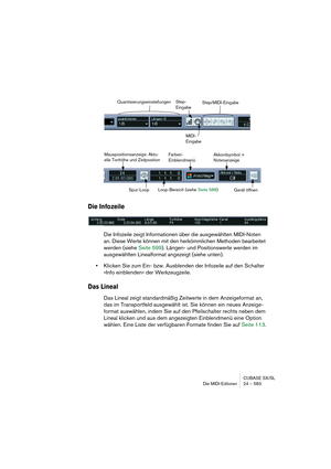 Page 583CUBASE SX/SL
Die MIDI-Editoren 24 – 583
Die Infozeile
Die Infozeile zeigt Informationen über die ausgewählten MIDI-Noten 
an. Diese Werte können mit den herkömmlichen Methoden bearbeitet 
werden (siehe Seite 599). Längen- und Positionswerte werden im 
ausgewählten Linealformat angezeigt (siehe unten).
•Klicken Sie zum Ein- bzw. Ausblenden der Infozeile auf den Schalter 
»Info einblenden« der Werkzeugzeile.
Das Lineal
Das Lineal zeigt standardmäßig Zeitwerte in dem Anzeigeformat an, 
das im Transportfeld...