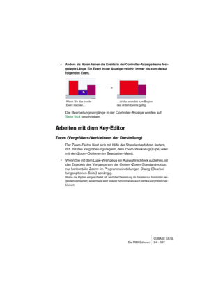 Page 587CUBASE SX/SL
Die MIDI-Editoren 24 – 587
• Anders als Noten haben die Events in der Controller-Anzeige keine fest-
gelegte Länge. Ein Event in der Anzeige »reicht« immer bis zum darauf 
folgenden Event.
Die Bearbeitungsvorgänge in der Controller-Anzeige werden auf 
Seite 603 beschrieben.
Arbeiten mit dem Key-Editor
Zoom (Vergrößern/Verkleinern der Darstellung)
Der Zoom-Faktor lässt sich mit Hilfe der Standardverfahren ändern, 
d. h. mit den Vergrößerungsreglern, dem Zoom-Werkzeug (Lupe) oder 
mit den...