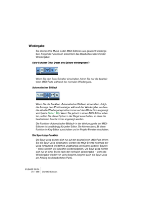 Page 588CUBASE SX/SL
24 – 588 Die MIDI-Editoren
Wiedergabe
Sie können Ihre Musik in den MIDI-Editoren wie gewohnt wiederge-
ben. Folgende Funktionen erleichtern das Bearbeiten während der 
Wiedergabe:
Solo-Schalter (»Nur Daten des Editors wiedergeben«)
Wenn Sie den Solo-Schalter einschalten, hören Sie nur die bearbei-
teten MIDI-Parts während der normalen Wiedergabe.
Automatischer Bildlauf
Wenn Sie die Funktion »Automatischer Bildlauf« einschalten, »folgt« 
die Anzeige dem Positionszeiger während der Wiedergabe,...