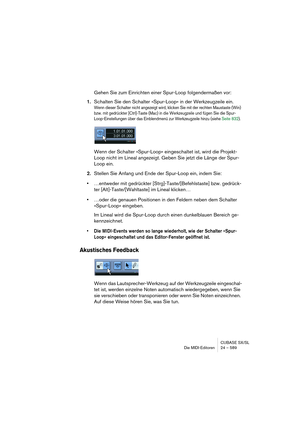 Page 589CUBASE SX/SL
Die MIDI-Editoren 24 – 589
Gehen Sie zum Einrichten einer Spur-Loop folgendermaßen vor:
1.Schalten Sie den Schalter »Spur-Loop« in der Werkzeugzeile ein.
Wenn dieser Schalter nicht angezeigt wird, klicken Sie mit der rechten Maustaste (Win) 
bzw. mit gedrückter [Ctrl]-Taste (Mac) in die Werkzeugzeile und fügen Sie die Spur-
Loop-Einstellungen über das Einblendmenü zur Werkzeugzeile hinzu (siehe Seite 832).
Wenn der Schalter »Spur-Loop« eingeschaltet ist, wird die Projekt-
Loop nicht im...