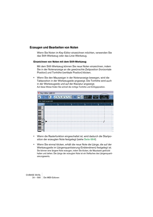 Page 590CUBASE SX/SL
24 – 590 Die MIDI-Editoren
Erzeugen und Bearbeiten von Noten
Wenn Sie Noten im Key-Editor einzeichnen möchten, verwenden Sie 
das Stift-Werkzeug oder das Linie-Werkzeug.
Einzeichnen von Noten mit dem Stift-Werkzeug
Mit dem Stift-Werkzeug können Sie neue Noten einzeichnen, indem 
Sie in der Notenanzeige an die gewünschte Zeitposition (horizontale 
Position) und Tonhöhe (vertikale Position) klicken.
•Wenn Sie den Mauszeiger in der Notenanzeige bewegen, wird die 
Taktposition in der...