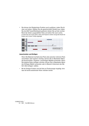 Page 596CUBASE SX/SL
24 – 596 Die MIDI-Editoren
•Sie können die Wiederholen-Funktion auch ausführen, indem Sie kli-
cken und ziehen: Wählen Sie die gewünschte(n) Note(n) aus, halten 
Sie die [Alt]-Taste/[Wahltaste] gedrückt, klicken Sie auf den rechten 
Rand der letzten ausgewählten Note und ziehen Sie nach rechts.
Je weiter Sie nach rechts ziehen, desto mehr Kopieren werden erzeugt (die Anzahl der 
Kopien wird in einem Tooltip angezeigt).
Ausschneiden und Einfügen
Wenn Sie Material innerhalb eines Parts oder...