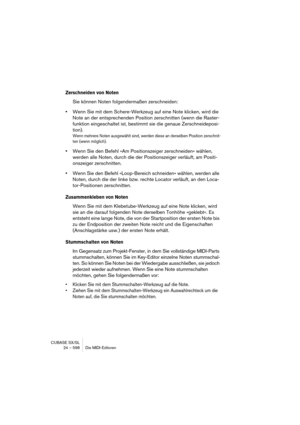 Page 598CUBASE SX/SL
24 – 598 Die MIDI-Editoren
Zerschneiden von Noten
Sie können Noten folgendermaßen zerschneiden:
•Wenn Sie mit dem Schere-Werkzeug auf eine Note klicken, wird die 
Note an der entsprechenden Position zerschnitten (wenn die Raster-
funktion eingeschaltet ist, bestimmt sie die genaue Zerschneideposi-
tion).
Wenn mehrere Noten ausgewählt sind, werden diese an derselben Position zerschnit-
ten (wenn möglich).
•Wenn Sie den Befehl »Am Positionszeiger zerschneiden« wählen, 
werden alle Noten, durch...