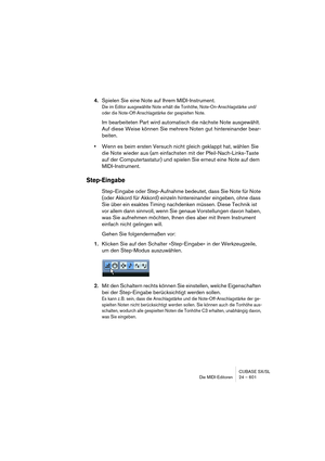 Page 601CUBASE SX/SL
Die MIDI-Editoren 24 – 601
4.Spielen Sie eine Note auf Ihrem MIDI-Instrument.
Die im Editor ausgewählte Note erhält die Tonhöhe, Note-On-Anschlagstärke und/
oder die Note-Off-Anschlagstärke der gespielten Note.
Im bearbeiteten Part wird automatisch die nächste Note ausgewählt. 
Auf diese Weise können Sie mehrere Noten gut hintereinander bear-
beiten.
•Wenn es beim ersten Versuch nicht gleich geklappt hat, wählen Sie 
die Note wieder aus (am einfachsten mit der Pfeil-Nach-Links-Taste 
auf der...