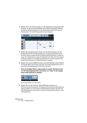 Page 602CUBASE SX/SL
24 – 602 Die MIDI-Editoren
3.Klicken Sie in der Notenanzeige, um die Startposition festzulegen (die 
Position, an der die erste Note/der erste Akkord eingefügt werden).
Die Position der Step-Eingabe wird in der Notenanzeige als blaue Linie und in der 
Werkzeugzeile in der unteren Mauspositionsanzeige angezeigt.
4.Stellen Sie die gewünschte Länge und den Notenabstand mit den 
Einblendmenüs für die Quantisierung und Längenquantisierung ein.
Die Noten werden entsprechend dem Quantisierungswert...