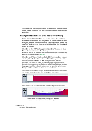 Page 608CUBASE SX/SL
24 – 608 Die MIDI-Editoren
Sie können die Anschlagstärke einer einzelnen Note auch verändern, 
indem Sie sie auswählen und den Anschlagstärkewert in der Infozeile 
verändern.
Hinzufügen und Bearbeiten von Events in der Controller-Anzeige
Wenn für eine Controller-Spur eine andere Option als »Anschlag-
stärke« im Einblendmenü links ausgewählt ist, können Sie neue Events 
erzeugen oder die Werte bestehender Events bearbeiten, indem Sie 
das Stift-Werkzeug oder die unterschiedlichen Modi des...