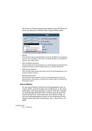 Page 62CUBASE SX/SL
4 – 62 Aufnehmen
Sie können im Programmeinstellungen-Dialog auf der VST-Seite zwi-
schen vier Optionen zum Mithören über Cubase SX/SL wählen:
• Manuell
Wenn Sie diese Option ausgewählt haben, können Sie das Mithören des Eingangssi-
gnals ein- bzw. ausschalten, in dem Sie auf den Monitor-Schalter in der Spurliste, im 
Inspector oder im Mixer klicken.
• Wenn Aufnahme aktiviert ist
Mit dieser Option können Sie das Signal der an den Eingangskanal angeschlossenen 
Audioquelle mithören, sobald der...