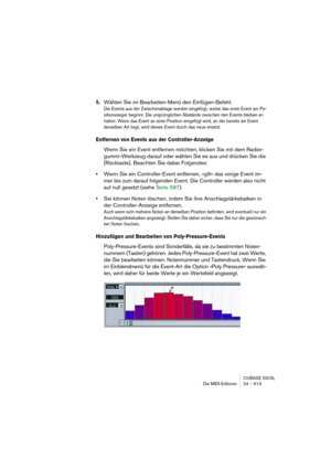 Page 613CUBASE SX/SL
Die MIDI-Editoren 24 – 613
5.Wählen Sie im Bearbeiten-Menü den Einfügen-Befehl.
Die Events aus der Zwischenablage werden eingefügt, wobei das erste Event am Po-
sitionszeiger beginnt. Die ursprünglichen Abstände zwischen den Events bleiben er-
halten. Wenn das Event an einer Position eingefügt wird, an der bereits ein Event 
derselben Art liegt, wird dieses Event durch das neue ersetzt.
Entfernen von Events aus der Controller-Anzeige
Wenn Sie ein Event entfernen möchten, klicken Sie mit dem...