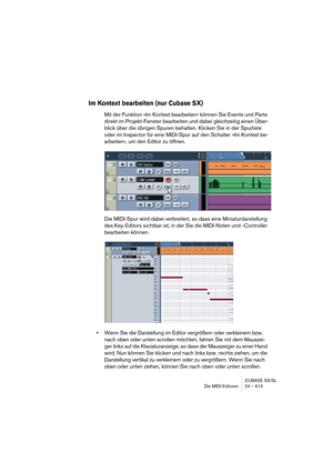 Page 615CUBASE SX/SL
Die MIDI-Editoren 24 – 615
Im Kontext bearbeiten (nur Cubase SX)
Mit der Funktion »Im Kontext bearbeiten« können Sie Events und Parts 
direkt im Projekt-Fenster bearbeiten und dabei gleichzeitig einen Über-
blick über die übrigen Spuren behalten. Klicken Sie in der Spurliste 
oder im Inspector für eine MIDI-Spur auf den Schalter »Im Kontext be-
arbeiten«, um den Editor zu öffnen.
Die MIDI-Spur wird dabei verbreitert, so dass eine Miniaturdarstellung 
des Key-Editors sichtbar ist, in der Sie...