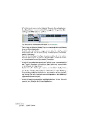 Page 616CUBASE SX/SL
24 – 616 Die MIDI-Editoren
•Wenn Sie in die obere rechte Ecke der Spurliste der zu bearbeiten-
den Spur klicken, wird eine lokale Werkzeugzeile mit speziellen Ein-
stellungen für MIDI-Editoren geöffnet.
Eine Beschreibung dieser Einstellungen finden Sie auf Seite 582.
•Sie können die Anschlagstärke oder kontinuierliche Controller-Events 
unten im Editor bearbeiten.
Wenn Sie andere Controller-Arten anzeigen möchten, klicken Sie in das Namensfeld 
des Controllers direkt unter der...