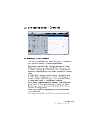 Page 617CUBASE SX/SL
Die MIDI-Editoren 24 – 617
Der Schlagzeug-Editor – Übersicht
Die Werkzeug- und die Infozeile
Diese entsprechen zum Großteil der Werkzeugzeile und der Infozeile 
des Key-Editors, jedoch mit folgenden Unterschieden:
• Der Schlagzeug-Editor hat kein Stift-Werkzeug – stattdessen ist hier das 
Schlagzeugstock-Werkzeug verfügbar (zum Einfügen und Löschen von No-
ten) und ein Linie-Werkzeug mit mehreren Linien- und Kurven-Modi (zum Ein-
zeichnen von mehreren Noten gleichzeitig und zum Bearbeiten...