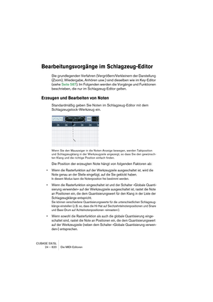 Page 620CUBASE SX/SL
24 – 620 Die MIDI-Editoren
Bearbeitungsvorgänge im Schlagzeug-Editor
Die grundlegenden Verfahren (Vergrößern/Verkleinern der Darstellung 
(Zoom), Wiedergabe, Anhören usw.) sind dieselben wie im Key-Editor 
(siehe Seite 587). Im Folgenden werden die Vorgänge und Funktionen 
beschrieben, die nur im Schlagzeug-Editor gelten.
Erzeugen und Bearbeiten von Noten
Standardmäßig geben Sie Noten im Schlagzeug-Editor mit dem 
Schlagzeugstock-Werkzeug ein.
Wenn Sie den Mauszeiger in die Noten-Anzeige...