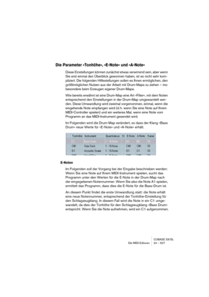 Page 627CUBASE SX/SL
Die MIDI-Editoren 24 – 627
Die Parameter »Tonhöhe«, »E-Note« und »A-Note«
Diese Einstellungen können zunächst etwas verwirrend sein, aber wenn 
Sie erst einmal den Überblick gewonnen haben, ist es nicht sehr kom-
pliziert. Die folgenden Hilfestellungen sollen es Ihnen ermöglichen, den 
größtmöglichen Nutzen aus der Arbeit mit Drum-Maps zu ziehen – ins-
besondere beim Erzeugen eigener Drum-Maps.
Wie bereits erwähnt ist eine Drum-Map eine Art »Filter«, mit dem Noten 
entsprechend den...