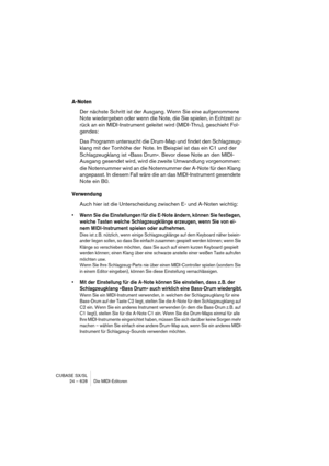 Page 628CUBASE SX/SL
24 – 628 Die MIDI-Editoren
A-Noten
Der nächste Schritt ist der Ausgang. Wenn Sie eine aufgenommene 
Note wiedergeben oder wenn die Note, die Sie spielen, in Echtzeit zu-
rück an ein MIDI-Instrument geleitet wird (MIDI-Thru), geschieht Fol-
gendes:
Das Programm untersucht die Drum-Map und findet den Schlagzeug-
klang mit der Tonhöhe der Note. Im Beispiel ist das ein C1 und der 
Schlagzeugklang ist »Bass Drum«. Bevor diese Note an den MIDI-
Ausgang gesendet wird, wird die zweite Umwandlung...