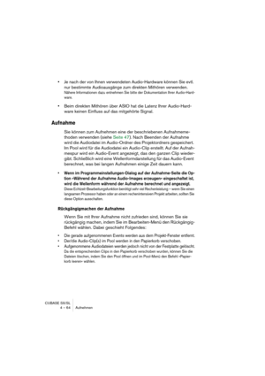 Page 64CUBASE SX/SL
4 – 64 Aufnehmen
•Je nach der von Ihnen verwendeten Audio-Hardware können Sie evtl. 
nur bestimmte Audioausgänge zum direkten Mithören verwenden.
Nähere Informationen dazu entnehmen Sie bitte der Dokumentation Ihrer Audio-Hard-
ware.
•Beim direkten Mithören über ASIO hat die Latenz Ihrer Audio-Hard-
ware keinen Einfluss auf das mitgehörte Signal.
Aufnahme
Sie können zum Aufnehmen eine der beschriebenen Aufnahmeme-
thoden verwenden (siehe Seite 47). Nach Beenden der Aufnahme 
wird die...