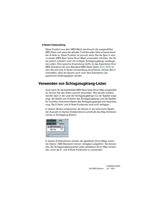 Page 633CUBASE SX/SL
Die MIDI-Editoren 24 – 633
A-Noten-Umwandlung
Diese Funktion aus dem MIDI-Menü durchsucht die ausgewählten 
MIDI-Parts und weist die aktuelle Tonhöhe jeder Note entsprechend 
der A-Note zu. Diese Funktion ist sinnvoll, wenn Sie die Spur in eine 
»normale« MIDI-Spur (ohne Drum-Map) umwandeln möchten, die No-
ten jedoch trotzdem noch die richtigen Schlagzeugklänge wiederge-
ben sollen. Eine typische Anwendung hierfür ist das Exportieren Ihrer 
MIDI-Aufnahme als eine Standard-MIDI-Datei (siehe...