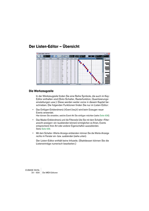 Page 634CUBASE SX/SL
24 – 634 Die MIDI-Editoren
Der Listen-Editor – Übersicht
Die Werkzeugzeile
In der Werkzeugzeile finden Sie eine Reihe Symbole, die auch im Key-
Editor enthalten sind (Solo-Schalter, Rasterfunktion, Quantisierungs-
einstellungen usw.). Diese werden weiter vorne in diesem Kapitel be-
schrieben. Die folgenden Funktionen finden Sie nur im Listen-Editor:
• Das Einfügen-Einblendmenü (»Event (neu)«) wird beim Erzeugen neuer 
Events verwendet.
Hier können Sie einstellen, welche Event-Art Sie...