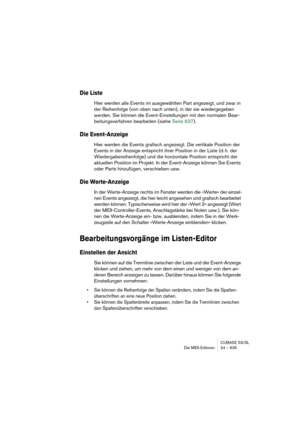 Page 635CUBASE SX/SL
Die MIDI-Editoren 24 – 635
Die Liste
Hier werden alle Events im ausgewählten Part angezeigt, und zwar in 
der Reihenfolge (von oben nach unten), in der sie wiedergegeben 
werden. Sie können die Event-Einstellungen mit den normalen Bear-
beitungsverfahren bearbeiten (siehe Seite 637).
Die Event-Anzeige
Hier werden die Events grafisch angezeigt. Die vertikale Position der 
Events in der Anzeige entspricht ihrer Position in der Liste (d. h. der 
Wiedergabereihenfolge) und die horizontale...