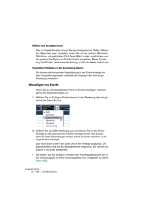 Page 636CUBASE SX/SL
24 – 636 Die MIDI-Editoren
Wählen des Anzeigeformats
Wie im Projekt-Fenster können Sie das Anzeigeformat (Takte, Zählzei-
ten, Sekunden usw.) einstellen, indem Sie mit der rechten Maustaste 
(Win) bzw. mit gedrückter [Ctrl]-Taste (Mac) in das Lineal klicken und 
die gewünschte Option im Einblendmenü auswählen. Diese Einstel-
lung betrifft das Lineal sowie die Anfang- und Ende-Werte in der Liste.
Vergrößern/Verkleinern der Darstellung (Zoom)
Sie können die horizontale Vergrößerung in der...