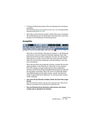 Page 639CUBASE SX/SL
Die MIDI-Editoren 24 – 639
•Im Farben-Einblendmenü können Sie ein Farbschema für die Events 
auswählen.
Diese Einstellung legt fest, wie die Events im Listen-, Key- und im Schlagzeug-Editor 
dargestellt werden (siehe Seite 665).
•Wenn Sie ein Event löschen möchten, wählen Sie es aus und drücken 
Sie die [Rücktaste] oder die [Entf]-Taste oder klicken Sie in der Event-
Anzeige mit dem Radiergummi-Werkzeug darauf.
Anzeigefilter
Wenn Sie auf den Schalter »Filteransicht anzeigen« in der...