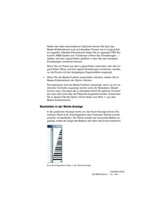 Page 641CUBASE SX/SL
Die MIDI-Editoren 24 – 641
Neben den oben beschriebenen Optionen können Sie über das 
Maske-Einblendmenü auch auf dieselben Presets wie im Logical-Edi-
tor zugreifen. (Weitere Informationen finden Sie im separaten PDF-Do-
kument »MIDI-Geräte und -Funktionen.) Wenn Sie »Einstellungen…« 
wählen, wird der Logical-Editor geöffnet, in dem Sie sehr komplexe 
Einstellungen vornehmen können.
Wenn Sie ein Preset aus dem Logical-Editor anwenden oder den Lo-
gical-Editor öffnen und dort eigene...