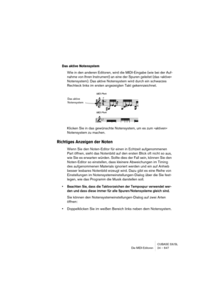 Page 647CUBASE SX/SL
Die MIDI-Editoren 24 – 647
Das aktive Notensystem
Wie in den anderen Editoren, wird die MIDI-Eingabe (wie bei der Auf-
nahme von Ihren Instrument) an eine der Spuren geleitet (das »aktive« 
Notensystem). Das aktive Notensystem wird durch ein schwarzes 
Rechteck links im ersten angezeigten Takt gekennzeichnet.
Klicken Sie in das gewünschte Notensystem, um es zum »aktiven« 
Notensystem zu machen.
Richtiges Anzeigen der Noten
Wenn Sie den Noten-Editor für einen in Echtzeit aufgenommenen 
Part...