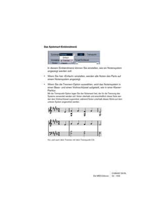 Page 649CUBASE SX/SL
Die MIDI-Editoren 24 – 649
Das Systemart-Einblendmenü
In diesem Einblendmenü können Sie einstellen, wie ein Notensystem 
angezeigt werden soll:
•Wenn Sie hier »Einfach« einstellen, werden alle Noten des Parts auf 
einem Notensystem angezeigt.
•Wenn Sie die Trennen-Option auswählen, wird das Notensystem in 
einen Bass- und einen Violinschlüssel aufgeteilt, wie in einer Klavier-
Partitur.
Mit der Trennpunkt-Option legen Sie den Notenwert fest, der für die Trennung des 
Systems verwendet werden...