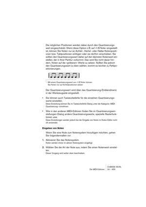 Page 655CUBASE SX/SL
Die MIDI-Editoren 24 – 655
Die möglichen Positionen werden dabei durch den Quantisierungs-
wert eingeschränkt. Wenn diese Option z. B. auf »1/8 Note« eingestellt 
ist, können Sie Noten nur an Achtel-, Viertel- oder Halbe-Notenpositi-
onen bzw. Taktpositionen einfügen oder sie dorthin verschieben. Sie 
sollten den Quantisierungswert daher auf den kleinsten Notenwert ein-
stellen, der in Ihrer Partitur vorkommt. Das wird Sie nicht daran hin-
dern, Noten auf die »gröberen« Werte zu setzen....