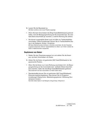 Page 659CUBASE SX/SL
Die MIDI-Editoren 24 – 659
5.Lassen Sie die Maustaste los.
Die Noten werden an der neuen Position angezeigt.
•Wenn Sie beim Verschieben die [Strg]-Taste/[Befehlstaste] gedrückt 
halten, wird die Bewegungsrichtung auf die horizontale bzw. die verti-
kale Ebene beschränkt (je nachdem, in welche Richtung Sie ziehen).
•Sie können ausgewählte Noten auch mit Hilfe von Tastaturbefehlen 
verschieben. Diese Einstellungen können Sie im Tastaturbefehle-Dia-
log in der Kategorie »Kicker« vornehmen.
Mit...