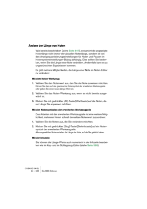 Page 660CUBASE SX/SL
24 – 660 Die MIDI-Editoren
Ändern der Länge von Noten
Wie bereits beschrieben (siehe Seite 647), entspricht die angezeigte 
Notenlänge nicht immer der aktuellen Notenlänge, sondern ist von 
den Anzeigequantisierungseinstellungen für Noten und Pausen im 
Notensystemeinstellungen-Dialog abhängig. Dies sollten Sie beden-
ken, wenn Sie die Länge einer Note verändern. Andernfalls kann es zu 
ungewünschten Ergebnissen kommen.
Es gibt mehrere Möglichkeiten, die Länge einer Note im Noten-Editor 
zu...