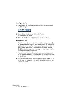 Page 662CUBASE SX/SL
24 – 662 Die MIDI-Editoren
Hinzufügen von Text
1.Wählen Sie in der Werkzeugzeile oder im Quick-Kontextmenü das 
Text-Werkzeug aus.
2.Klicken Sie an eine beliebige Stelle in der Partitur.
Ein Texteingabefeld wird geöffnet.
3.Geben Sie den Text ein und drücken Sie die [Eingabetaste].
Bearbeiten von Text
Wenn Sie vorhandenen Text bearbeiten möchten, doppelklicken Sie 
mit dem Pfeil-Werkzeug darauf. Das Textfeld wird für die Bearbeitung 
geöffnet. Sie können die Pfeil-Tasten auf der Tastatur...