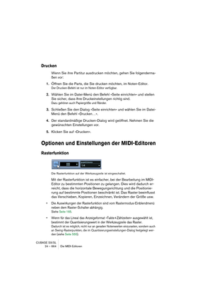 Page 664CUBASE SX/SL
24 – 664 Die MIDI-Editoren
Drucken
Wenn Sie ihre Partitur ausdrucken möchten, gehen Sie folgenderma-
ßen vor:
1.Öffnen Sie die Parts, die Sie drucken möchten, im Noten-Editor.
Der Drucken-Befehl ist nur im Noten-Editor verfügbar.
2.Wählen Sie im Datei-Menü den Befehl »Seite einrichten« und stellen 
Sie sicher, dass Ihre Druckeinstellungen richtig sind.
Dazu gehören auch Papiergröße und Ränder.
3.Schließen Sie den Dialog »Seite einrichten« und wählen Sie im Datei-
Menü den Befehl »Drucken…«....