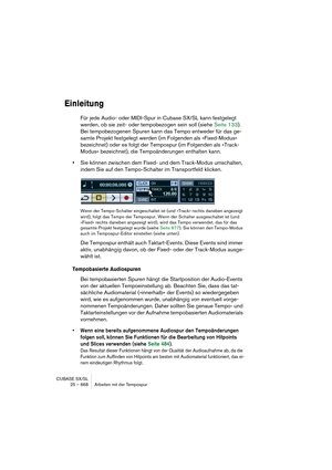 Page 668CUBASE SX/SL
25 – 668 Arbeiten mit der Tempospur
Einleitung
Für jede Audio- oder MIDI-Spur in Cubase SX/SL kann festgelegt 
werden, ob sie zeit- oder tempobezogen sein soll (siehe Seite 133). 
Bei tempobezogenen Spuren kann das Tempo entweder für das ge-
samte Projekt festgelegt werden (im Folgenden als »Fixed-Modus« 
bezeichnet) oder es folgt der Tempospur (im Folgenden als »Track-
Modus« bezeichnet), die Tempoänderungen enthalten kann.
•Sie können zwischen dem Fixed- und dem Track-Modus umschalten,...