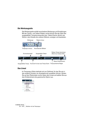 Page 670CUBASE SX/SL
25 – 670 Arbeiten mit der Tempospur
Die Werkzeugzeile
Die Werkzeugzeile enthält verschiedene Werkzeuge und Einstellungen. 
Mit den Tempo- und Taktart-Feldern rechts können Sie den Wert des 
ausgewählten Tempokurvenpunkts bzw. Taktart-Events, ähnlich wie 
Werte in der Infozeile der anderen Editoren, anzeigen und bearbeiten.
Das Lineal
Im Tempospur-Editor befindet sich ein Zeitlineal, für das Sie wie in 
den anderen Fenstern ein Anzeigeformat auswählen können. Klicken 
Sie auf den...